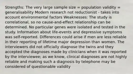 Strengths: The very large sample size = population validity = generalisability Modern research not reductionist - takes into account environmental factors Weaknesses: The study is correlational, so no cause-and-effect relationship can be determined. No particular genes were isolated and tested in the study. Information about life-events and depressive symptoms was self-reported. Differences could arise if men are less reliable in their reporting of lifetime major depression than women. The interviewers did not officially diagnose the twins and they accepted the diagnoses made by clinicians when it was reported by the interviewee; as we know, clinical diagnoses are not highly reliable and making such a diagnosis by telephone may be considered of questionable validity