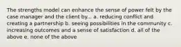 The strengths model can enhance the sense of power felt by the case manager and the client by... a. reducing conflict and creating a partnership b. seeing possibilities in the community c. increasing outcomes and a sense of satisfaction d. all of the above e. none of the above