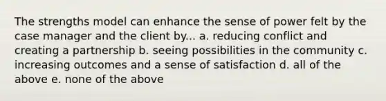 The strengths model can enhance the sense of power felt by the case manager and the client by... a. reducing conflict and creating a partnership b. seeing possibilities in the community c. increasing outcomes and a sense of satisfaction d. all of the above e. none of the above