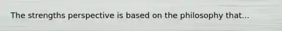 The strengths perspective is based on the philosophy that...