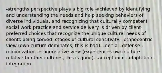 -strengths perspective plays a big role -achieved by identifying and understanding the needs and help seeking behaviors of diverse individuals, and recognizing that culturally competent social work practice and service delivery is driven by client-preferred choices that recognize the unique cultural needs of clients being served -stages of cultural sensitivity: -ethnocentric view (own culture dominates, this is bad)- -denial -defense -minimization -ethnorelative view (experiences own culture relative to other cultures, this is good)- -acceptance -adaptation -integration