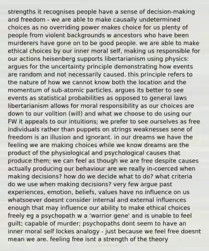 strengths it recognises people have a sense of decision-making and freedom - we are able to make causally undetermined choices as no overriding power makes choice for us plenty of people from violent backgrounds w ancestors who have been murderers have gone on to be good people. we are able to make ethical choices by our inner moral self, making us responsible for our actions heisenberg supports libertarianism using physics: argues for the uncertainty principle demonstrating how events are random and not necessarily caused. this principle refers to the nature of how we cannot know both the location and the momentum of sub-atomic particles. argues its better to see events as statistical probabilities as opposed to general laws libertarianism allows for moral responsibility as our choices are down to our volition (will) and what we choose to do using our FW it appeals to our intuitions; we prefer to see ourselves as free individuals rather than puppets on strings weaknesses sene of freedom is an illusion and ignorant. in our dreams we have the feeling we are making choices while we know dreams are the product of the physiological and psychological causes that produce them; we can feel as though we are free despite causes actually producing our behaviour are we really in-coerced when making decisions? how do we decide what to do? what criteria do we use when making decisions? very few argue past experiences, emotion, beliefs, values have no influence on us whatsoever doesnt consider internal and external influences enough that may influence our ability to make ethical choices freely eg a psychopath w a 'warrior gene' and is unable to feel guilt; capable of murder; psychopaths dont seem to have an inner moral self lockes analogy - just because we feel free doesnt mean we are. feeling free isnt a strength of the theory