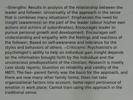 --Strengths: Results in analysis of the relationship between the leader and follower; Universality of the approach in the sense that is combines many situations?; Emphasizes the need for insight (awareness) on the part of the leader (about his/her own actions and actions of subordinates); Encourages leader to pursue personal growth and development; Encourages self-understanding and empathy with the feelings and reactions of the follower; Based on self-awareness and tolerance for the styles and behaviors of others. --Criticisms: Psychiatrist's or psychologist's ability to help an individual gain insight depends on the information brought forth by the individual and the unconscious predispositions of the clinician; Research is mostly case study reports; Question on reliability and validity of the MBTI; The two- parent family was the basis for the approach, and there are now many other family forms; Does not take organizational factors into account; Some reject pertinence of emotion in work place; Cannot train using this approach in the traditional sense.