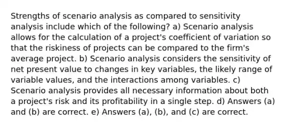 Strengths of scenario analysis as compared to sensitivity analysis include which of the following? a) Scenario analysis allows for the calculation of a project's coefficient of variation so that the riskiness of projects can be compared to the firm's average project. b) Scenario analysis considers the sensitivity of net present value to changes in key variables, the likely range of variable values, and the interactions among variables. c) Scenario analysis provides all necessary information about both a project's risk and its profitability in a single step. d) Answers (a) and (b) are correct. e) Answers (a), (b), and (c) are correct.