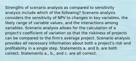 Strengths of scenario analysis as compared to <a href='https://www.questionai.com/knowledge/kNtHhT385o-sensitivity-analysis' class='anchor-knowledge'>sensitivity analysis</a> include which of the following? Scenario analysis considers the sensitivity of NPV to changes in key variables, the likely range of variable values, and the interactions among variables. Scenario analysis allows for the calculation of a project's <a href='https://www.questionai.com/knowledge/kJCjg6fvaq-coefficient-of-variation' class='anchor-knowledge'>coefficient of variation</a> so that the riskiness of projects can be compared to the firm's average project. Scenario analysis provides all necessary information about both a project's risk and profitability in a single step. Statements a. and b. are both correct. Statements a., b., and c. are all correct.