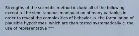 Strengths of the scientific method include all of the following except a. the simultaneous manipulation of many variables in order to reveal the complexities of behavior. b. the formulation of plausible hypotheses, which are then tested systematically c. the use of representative ***