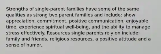 Strengths of single-parent families have some of the same qualities as strong two parent families and include: show appreciation, commitment, positive communication, enjoyable time, experience spiritual well-being, and the ability to manage stress effectively. Resources single parents rely on include: family and friends, religious resources, a positive attitude and a sense of humor.