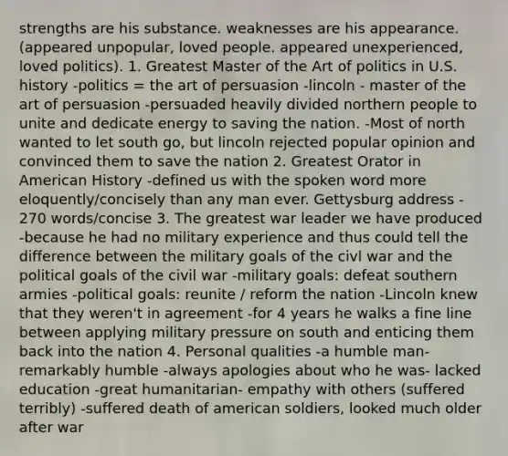 strengths are his substance. weaknesses are his appearance. (appeared unpopular, loved people. appeared unexperienced, loved politics). 1. Greatest Master of the Art of politics in U.S. history -politics = the art of persuasion -lincoln - master of the art of persuasion -persuaded heavily divided northern people to unite and dedicate energy to saving the nation. -Most of north wanted to let south go, but lincoln rejected popular opinion and convinced them to save the nation 2. Greatest Orator in American History -defined us with the spoken word more eloquently/concisely than any man ever. Gettysburg address - 270 words/concise 3. The greatest war leader we have produced -because he had no military experience and thus could tell the difference between the military goals of the civl war and the political goals of the civil war -military goals: defeat southern armies -political goals: reunite / reform the nation -Lincoln knew that they weren't in agreement -for 4 years he walks a fine line between applying military pressure on south and enticing them back into the nation 4. Personal qualities -a humble man- remarkably humble -always apologies about who he was- lacked education -great humanitarian- empathy with others (suffered terribly) -suffered death of american soldiers, looked much older after war