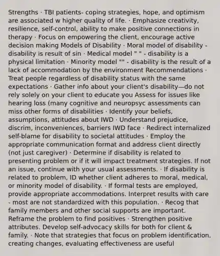 Strengths · TBI patients- coping strategies, hope, and optimism are associated w higher quality of life. · Emphasize creativity, resilience, self-control, ability to make positive connections in therapy · Focus on empowering the client, encourage active decision making Models of Disability · Moral model of disability - disability is result of sin · Medical model " " - disability is a physical limitation · Minority model "" - disability is the result of a lack of accommodation by the environment Recommendations · Treat people regardless of disability status with the same expectations · Gather info about your client's disability—do not rely solely on your client to educate you Assess for issues like hearing loss (many cognitive and neuropsyc assessments can miss other forms of disabilities · Identify your beliefs, assumptions, attitudes about IWD · Understand prejudice, discrim, inconveniences, barriers IWD face · Redirect internalized self-blame for disability to societal attitudes · Employ the appropriate communication format and address client directly (not just caregiver) · Determine if disability is related to presenting problem or if it will impact treatment strategies. If not an issue, continue with your usual assessments. · If disability is related to problem, ID whether client adheres to moral, medical, or minority model of disability. · If formal tests are employed, provide appropriate accommodations. Interpret results with care - most are not standardized with this population. · Recog that family members and other social supports are important. Reframe the problem to find positives · Strengthen positive attributes. Develop self-advocacy skills for both for client & family. · Note that strategies that focus on problem identification, creating changes, evaluating effectiveness are useful