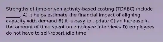 Strengths of time-driven activity-based costing (TDABC) include ______. A) it helps estimate the financial impact of aligning capacity with demand B) it is easy to update C) an increase in the amount of time spent on employee interviews D) employees do not have to self-report idle time