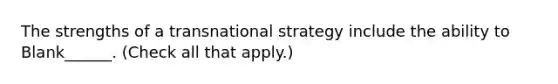 The strengths of a transnational strategy include the ability to Blank______. (Check all that apply.)