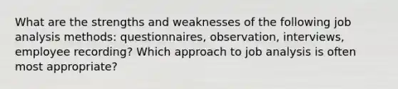 What are the strengths and weaknesses of the following job analysis methods: questionnaires, observation, interviews, employee recording? Which approach to job analysis is often most appropriate?