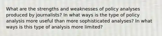 What are the strengths and weaknesses of policy analyses produced by journalists? In what ways is the type of policy analysis more useful than more sophisticated analyses? In what ways is this type of analysis more limited?