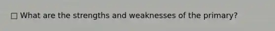 □ What are the strengths and weaknesses of the primary?