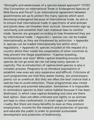 *Strengths and weaknesses of a species-based approach* *CITES (the Convention on International Trade in Endangered Species of Wild Fauna and Flora)* is an international agreement between governments set up to protect the many species which were becoming endangered because of international trade. Its aim is to ensure that international trade in specimens of wild animals and plants does not threaten their survival. Governments sign up voluntarily and establish their own mational laws to monitor trade. Species are grouped according to how threatened they are by international trade. • Appendix І: species can not be traded internationally as they are threatened by extinction. • Appendix ІІ: species can be traded internationally but within strict regulations. • Appendix ІІІ: species included at the request of a country which then needs the cooperation of other countries to help prevent the illegal exploitation. *Captive breeding, reintroduction and zoos* While captive breeding ensures that species do not go exist we can not keep every species in captivity. The re-introduction of captive-bred species is also a complex process. Programs to re-introduce populations or establish new ones are very expensive and difficult. Criticisms of such programmes are that they waste money, are unnecessary, poorly run or unethical. But they are often the best chance that a species has to avoid extinction. These programmes also create employment and promote education. Sometimes it is impossible to reintroduce species to their native habitat because it has been destroyed, in which case captive-breeding and zoos are there best option. Zoos are often criticized and rightly so as animals are kept in close confinement, in small cages or treated with cruelty. But there are many benefits to zoos as they produce employment, income for the research and protection of species, and educate the public in order to promote sustainable development and protection of biodiversity.