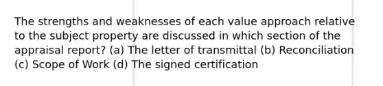 The strengths and weaknesses of each value approach relative to the subject property are discussed in which section of the appraisal report? (a) The letter of transmittal (b) Reconciliation (c) Scope of Work (d) The signed certification