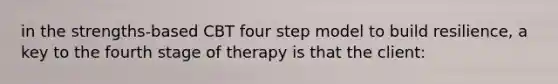 in the strengths-based CBT four step model to build resilience, a key to the fourth stage of therapy is that the client: