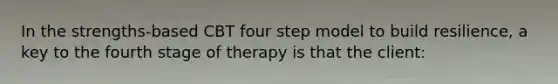 In the strengths-based CBT four step model to build resilience, a key to the fourth stage of therapy is that the client: