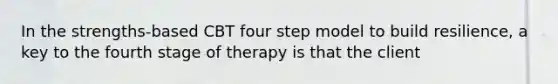 In the strengths-based CBT four step model to build resilience, a key to the fourth stage of therapy is that the client