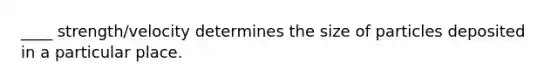 ____ strength/velocity determines the size of particles deposited in a particular place.