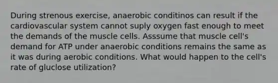 During strenous exercise, anaerobic conditinos can result if the cardiovascular system cannot suply oxygen fast enough to meet the demands of the muscle cells. Asssume that muscle cell's demand for ATP under anaerobic conditions remains the same as it was during aerobic conditions. What would happen to the cell's rate of gluclose utilization?