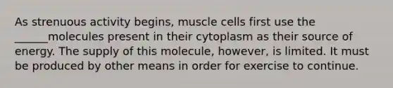 As strenuous activity begins, muscle cells first use the ______molecules present in their cytoplasm as their source of energy. The supply of this molecule, however, is limited. It must be produced by other means in order for exercise to continue.