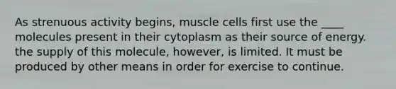 As strenuous activity begins, muscle cells first use the ____ molecules present in their cytoplasm as their source of energy. the supply of this molecule, however, is limited. It must be produced by other means in order for exercise to continue.