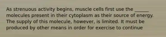 As strenuous activity begins, muscle cells first use the ______ molecules present in their cytoplasm as their source of energy. The supply of this molecule, however, is limited. It must be produced by other means in order for exercise to continue