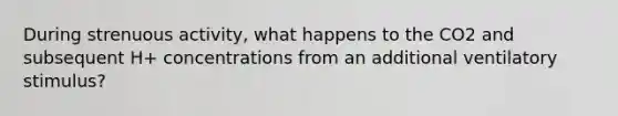 During strenuous activity, what happens to the CO2 and subsequent H+ concentrations from an additional ventilatory stimulus?