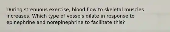 During strenuous exercise, blood flow to skeletal muscles increases. Which type of vessels dilate in response to epinephrine and norepinephrine to facilitate this?