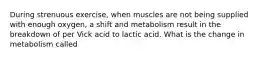 During strenuous exercise, when muscles are not being supplied with enough oxygen, a shift and metabolism result in the breakdown of per Vick acid to lactic acid. What is the change in metabolism called