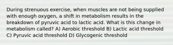 During strenuous exercise, when muscles are not being supplied with enough oxygen, a shift in metabolism results in the breakdown of pyruvic acid to lactic acid. What is this change in metabolism called? A) Aerobic threshold B) Lactic acid threshold C) Pyruvic acid threshold D) Glycogenic threshold