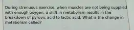 During strenuous exercise, when muscles are not being supplied with enough oxygen, a shift in metabolism results in the breakdown of pyruvic acid to lactic acid. What is the change in metabolism called?