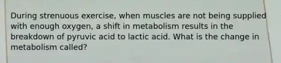 During strenuous exercise, when muscles are not being supplied with enough oxygen, a shift in metabolism results in the breakdown of pyruvic acid to lactic acid. What is the change in metabolism called?