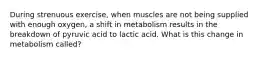 During strenuous exercise, when muscles are not being supplied with enough oxygen, a shift in metabolism results in the breakdown of pyruvic acid to lactic acid. What is this change in metabolism called?