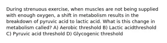 During strenuous exercise, when muscles are not being supplied with enough oxygen, a shift in metabolism results in the breakdown of pyruvic acid to lactic acid. What is this change in metabolism called? ​A) Aerobic threshold​ ​B) Lactic acidthreshold ​C) Pyruvic acid threshold ​D) Glycogenic threshold