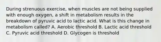 During strenuous exercise, when muscles are not being supplied with enough oxygen, a shift in metabolism results in the breakdown of pyruvic acid to lactic acid. What is this change in metabolism called? A. Aerobic threshold B. Lactic acid threshold C. Pyruvic acid threshold D. Glycogen is threshold