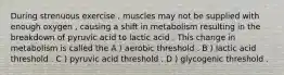 During strenuous exercise , muscles may not be supplied with enough oxygen , causing a shift in metabolism resulting in the breakdown of pyruvic acid to lactic acid . This change in metabolism is called the A ) aerobic threshold . B ) lactic acid threshold . C ) pyruvic acid threshold . D ) glycogenic threshold .