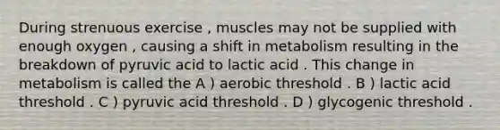 During strenuous exercise , muscles may not be supplied with enough oxygen , causing a shift in metabolism resulting in the breakdown of pyruvic acid to lactic acid . This change in metabolism is called the A ) aerobic threshold . B ) lactic acid threshold . C ) pyruvic acid threshold . D ) glycogenic threshold .