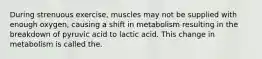 During strenuous exercise, muscles may not be supplied with enough oxygen, causing a shift in metabolism resulting in the breakdown of pyruvic acid to lactic acid. This change in metabolism is called the.