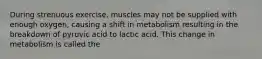 During strenuous exercise, muscles may not be supplied with enough oxygen, causing a shift in metabolism resulting in the breakdown of pyruvic acid to lactic acid. This change in metabolism is called the