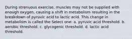 During strenuous exercise, muscles may not be supplied with enough oxygen, causing a shift in metabolism resulting in the breakdown of pyruvic acid to lactic acid. This change in metabolism is called the Select one: a. pyruvic acid threshold. b. aerobic threshold. c. glycogenic threshold. d. lactic acid threshold.