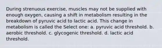 During strenuous exercise, muscles may not be supplied with enough oxygen, causing a shift in metabolism resulting in the breakdown of pyruvic acid to lactic acid. This change in metabolism is called the Select one: a. pyruvic acid threshold. b. aerobic threshold. c. glycogenic threshold. d. lactic acid threshold.