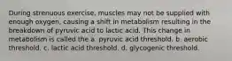 During strenuous exercise, muscles may not be supplied with enough oxygen, causing a shift in metabolism resulting in the breakdown of pyruvic acid to lactic acid. This change in metabolism is called the a. pyruvic acid threshold. b. aerobic threshold. c. lactic acid threshold. d. glycogenic threshold.