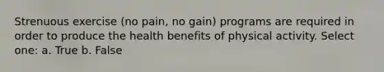 Strenuous exercise (no pain, no gain) programs are required in order to produce the health benefits of physical activity. Select one: a. True b. False