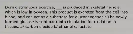 During strenuous exercise, ___ is produced in skeletal muscle, which is low in oxygen. This product is excreted from the cell into blood, and can act as a substrate for gluconeogenesis The newly formed glucose is sent back into circulation for oxidation in tissues. a/ carbon dioxide b/ ethanol c/ lactate