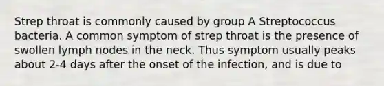 Strep throat is commonly caused by group A Streptococcus bacteria. A common symptom of strep throat is the presence of swollen lymph nodes in the neck. Thus symptom usually peaks about 2-4 days after the onset of the infection, and is due to