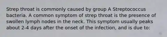 Strep throat is commonly caused by group A Streptococcus bacteria. A common symptom of strep throat is the presence of swollen lymph nodes in the neck. This symptom usually peaks about 2-4 days after the onset of the infection, and is due to: