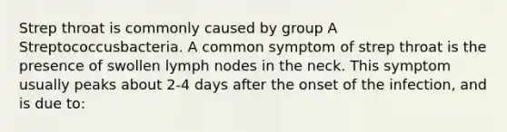 Strep throat is commonly caused by group A Streptococcusbacteria. A common symptom of strep throat is the presence of swollen lymph nodes in the neck. This symptom usually peaks about 2-4 days after the onset of the infection, and is due to: