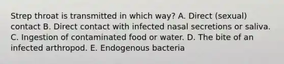 Strep throat is transmitted in which way? A. Direct (sexual) contact B. Direct contact with infected nasal secretions or saliva. C. Ingestion of contaminated food or water. D. The bite of an infected arthropod. E. Endogenous bacteria